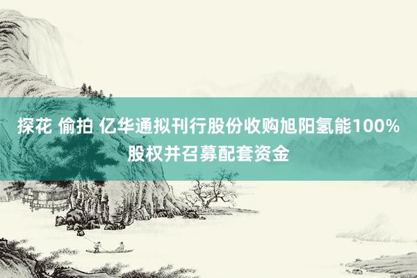 探花 偷拍 亿华通拟刊行股份收购旭阳氢能100%股权并召募配套资金