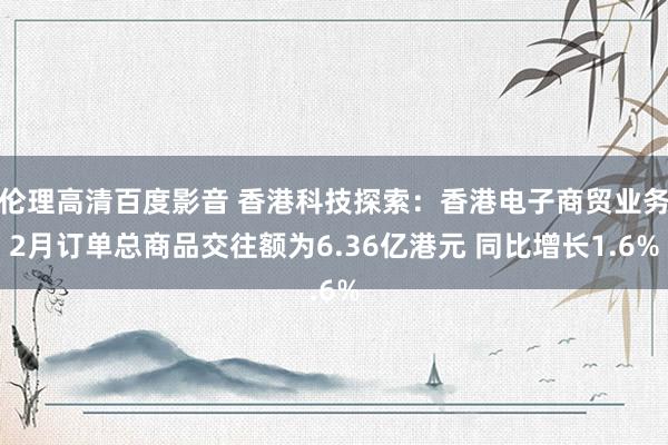 伦理高清百度影音 香港科技探索：香港电子商贸业务2月订单总商品交往额为6.36亿港元 同比增长1.6%