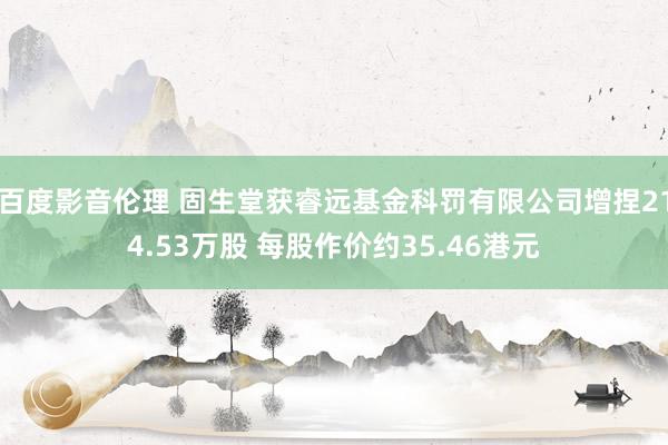 百度影音伦理 固生堂获睿远基金科罚有限公司增捏214.53万股 每股作价约35.46港元