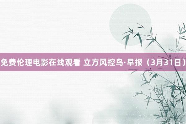 免费伦理电影在线观看 立方风控鸟·早报（3月31日）