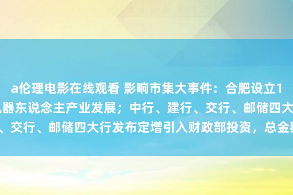 a伦理电影在线观看 影响市集大事件：合肥设立100亿产业基金推动智能机器东说念主产业发展；中行、建行、交行、邮储四大行发布定增引入财政部投资，总金额5000亿