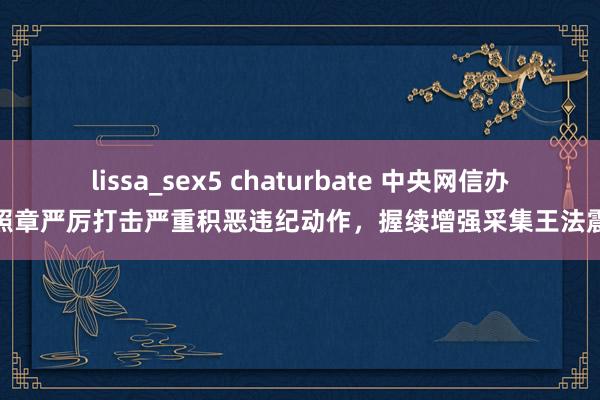 lissa_sex5 chaturbate 中央网信办：照章严厉打击严重积恶违纪动作，握续增强采集王法震慑