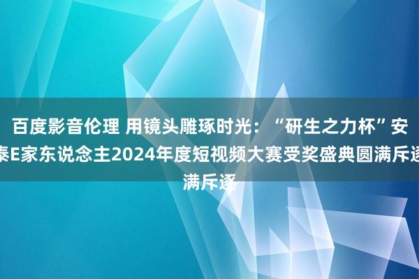 百度影音伦理 用镜头雕琢时光：“研生之力杯”安泰E家东说念主2024年度短视频大赛受奖盛典圆满斥逐